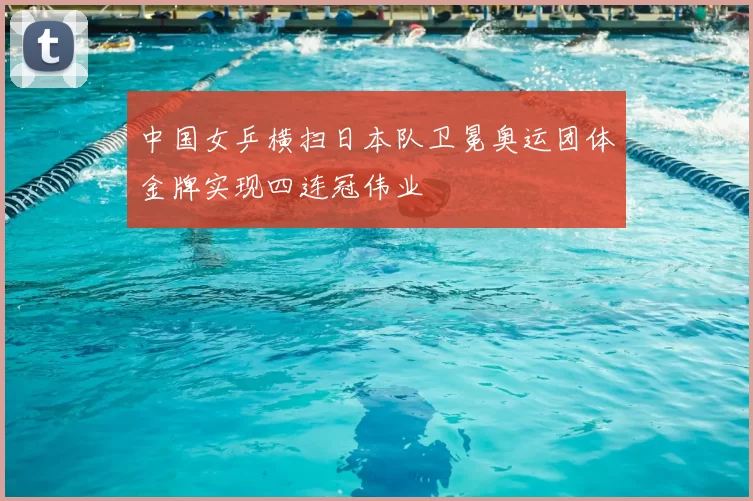 中国女乒横扫日本队卫冕奥运团体金牌实现四连冠伟业