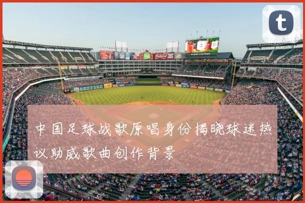 中国足球战歌原唱身份揭晓球迷热议助威歌曲创作背景