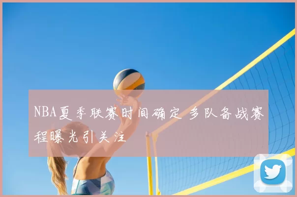 NBA夏季联赛时间确定 多队备战赛程曝光引关注
