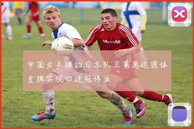 中国女乒横扫日本队卫冕奥运团体金牌实现四连冠伟业