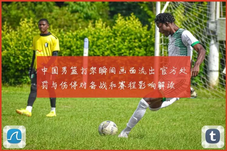 中国男篮打架瞬间画面流出 官方处罚与伤停对备战和赛程影响解读