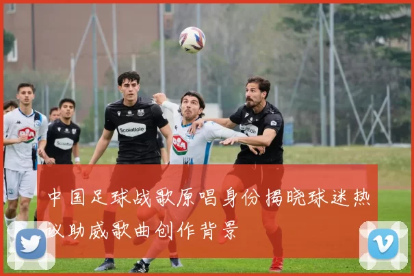 中国足球战歌原唱身份揭晓球迷热议助威歌曲创作背景