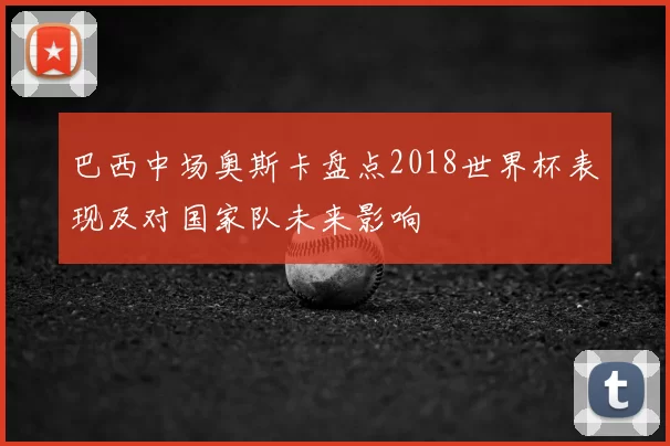 巴西中场奥斯卡盘点2018世界杯表现及对国家队未来影响