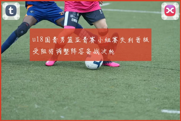 u18国青男篮亚青赛小组赛失利晋级受阻将调整阵容备战次轮