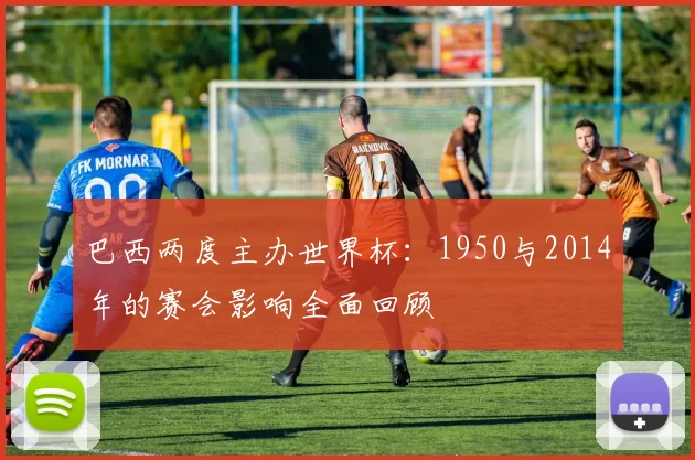 巴西两度主办世界杯：1950与2014年的赛会影响全面回顾