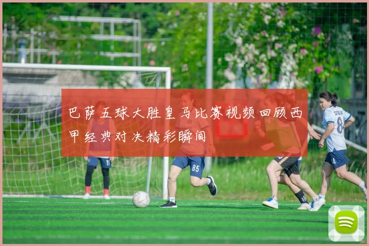 巴萨五球大胜皇马比赛视频回顾西甲经典对决精彩瞬间