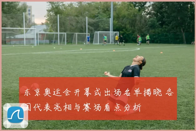 东京奥运会开幕式出场名单揭晓 各国代表亮相与赛场看点分析