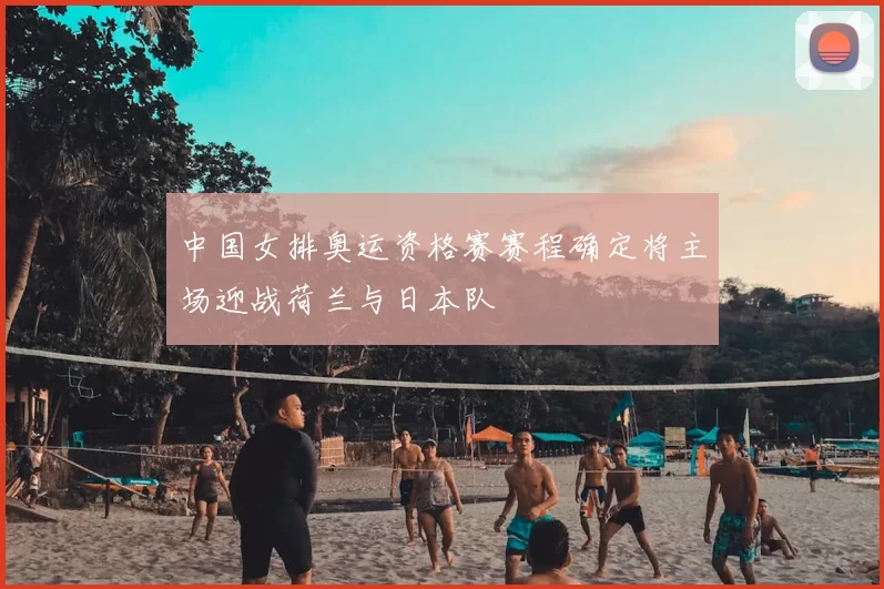 中国女排奥运资格赛赛程确定将主场迎战荷兰与日本队