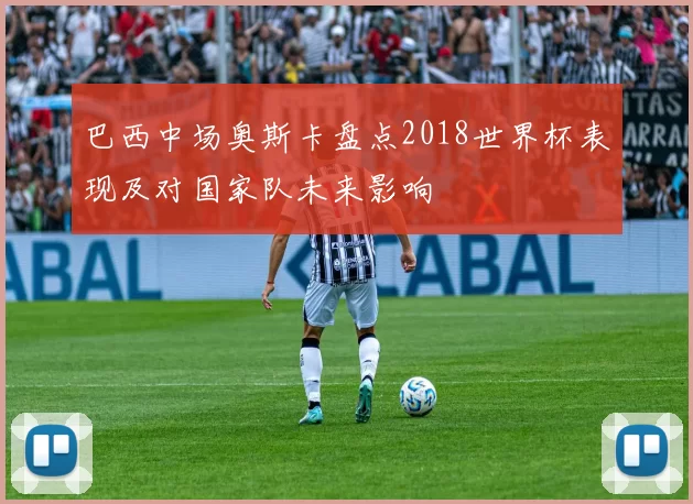 巴西中场奥斯卡盘点2018世界杯表现及对国家队未来影响
