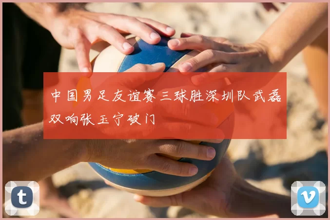 中国男足友谊赛三球胜深圳队武磊双响张玉宁破门