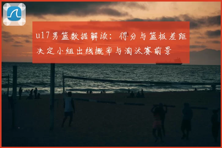 u17男篮数据解读:得分与篮板差距决定小组出线概率与淘汰赛前景