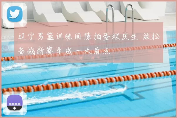 辽宁男篮训练间隙拍蛋糕庆生 放松备战新赛季成一大看点