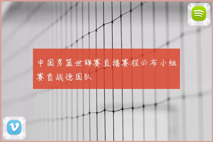 中国男篮世锦赛直播赛程公布小组赛首战德国队