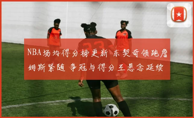 NBA场均得分榜更新 东契奇领跑詹姆斯紧随 争冠与得分王悬念延续
