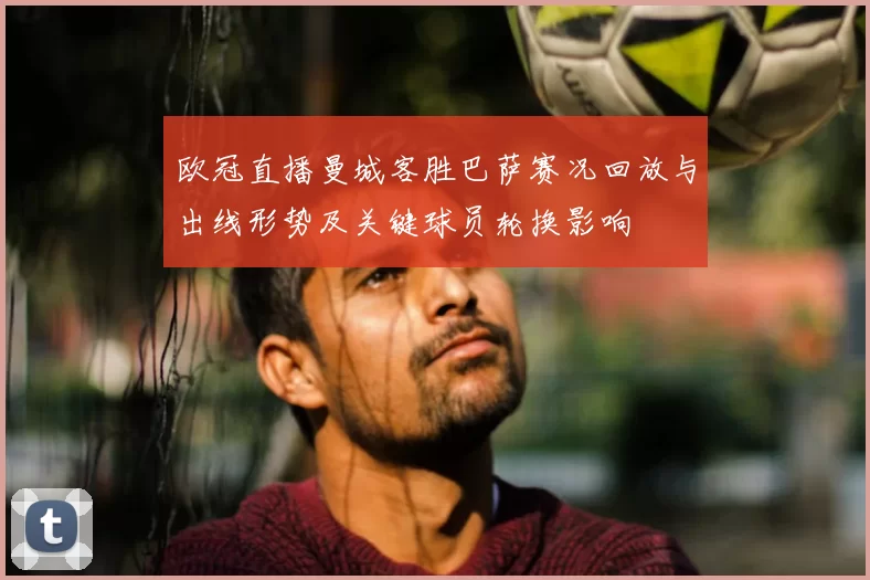 欧冠直播曼城客胜巴萨赛况回放与出线形势及关键球员轮换影响