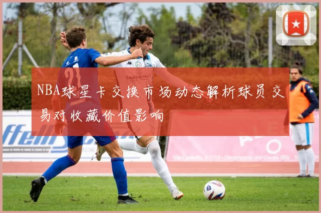 NBA球星卡交换市场动态解析球员交易对收藏价值影响
