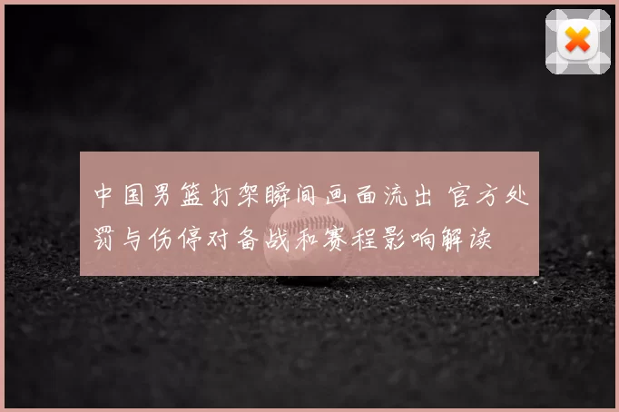 中国男篮打架瞬间画面流出 官方处罚与伤停对备战和赛程影响解读