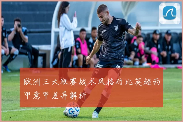 欧洲三大联赛战术风格对比英超西甲意甲差异解析
