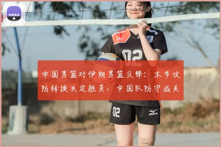 中国男篮对伊朗男篮交锋:末节攻防转换决定胜负,中国队防守成关键