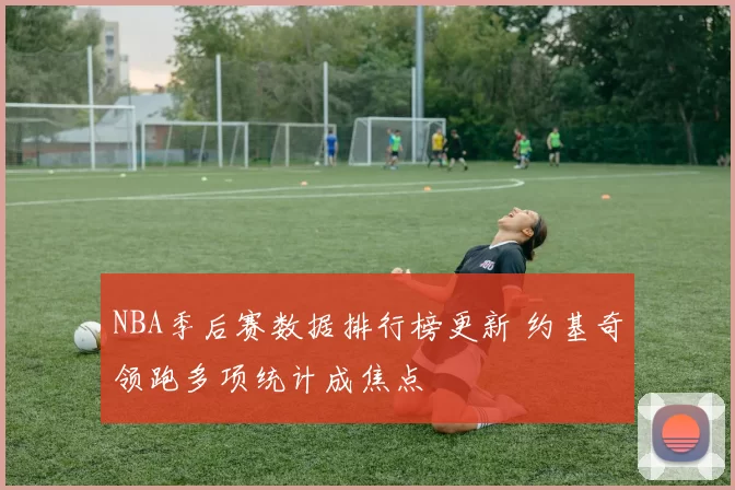 NBA季后赛数据排行榜更新 约基奇领跑多项统计成焦点