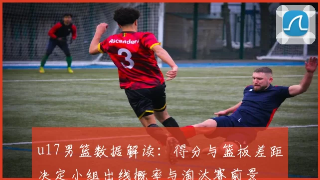 u17男篮数据解读:得分与篮板差距决定小组出线概率与淘汰赛前景