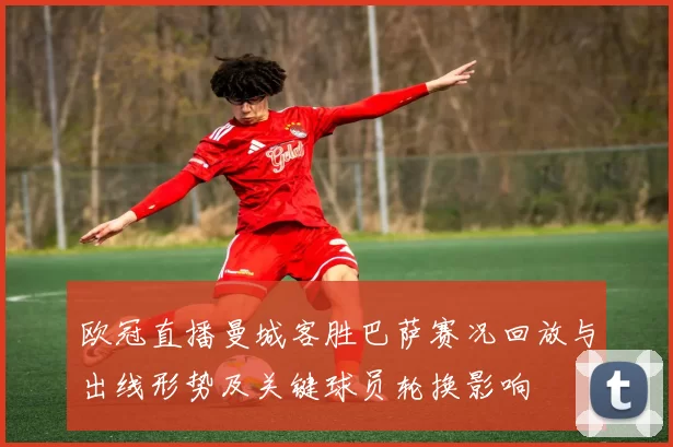 欧冠直播曼城客胜巴萨赛况回放与出线形势及关键球员轮换影响