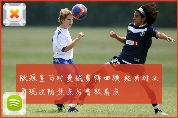 欧冠皇马对曼城剪辑回顾 经典对决再现攻防焦点与晋级看点