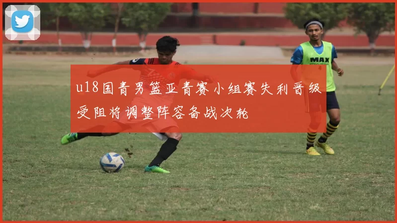 u18国青男篮亚青赛小组赛失利晋级受阻将调整阵容备战次轮