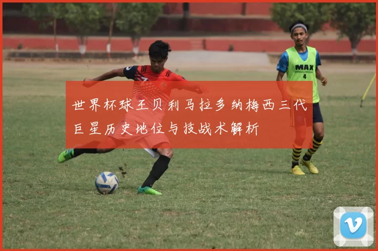 世界杯球王贝利马拉多纳梅西三代巨星历史地位与技战术解析
