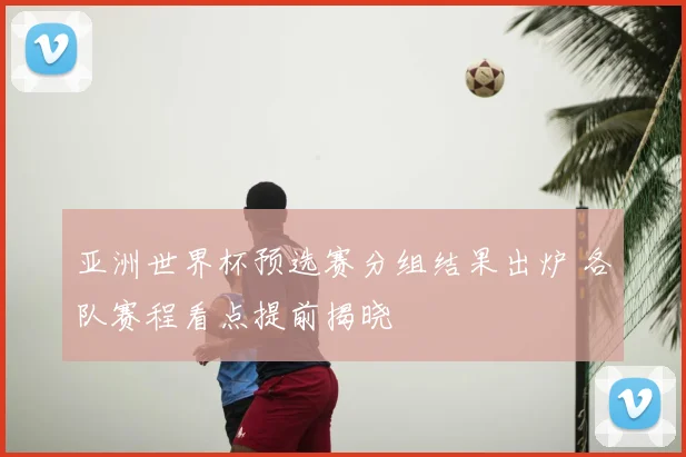 亚洲世界杯预选赛分组结果出炉 各队赛程看点提前揭晓