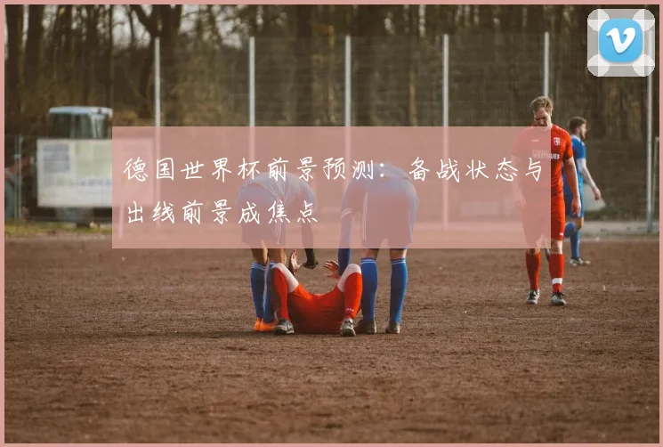 德国世界杯前景预测:备战状态与出线前景成焦点