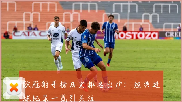 欧冠射手榜历史排名出炉：经典进球纪录一览引关注