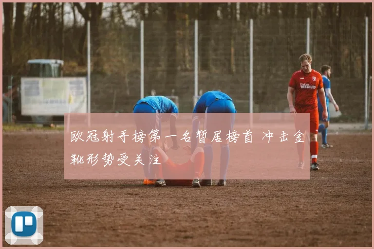 欧冠射手榜第一名暂居榜首 冲击金靴形势受关注