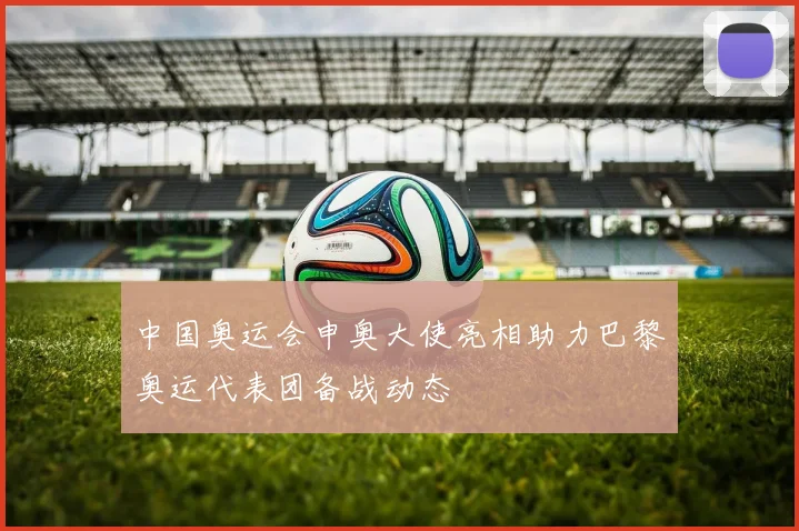 中国奥运会申奥大使亮相助力巴黎奥运代表团备战动态