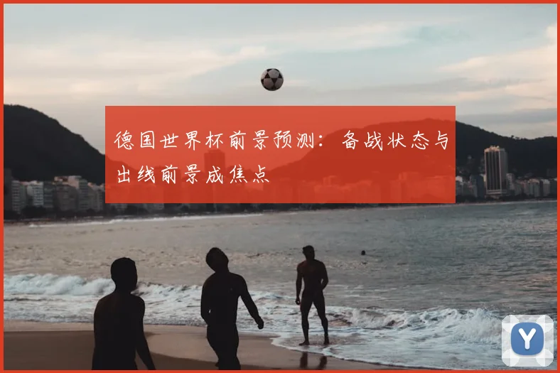 德国世界杯前景预测:备战状态与出线前景成焦点