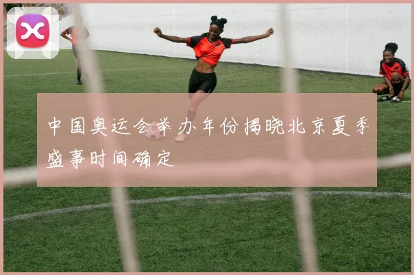 中国奥运会举办年份揭晓北京夏季盛事时间确定