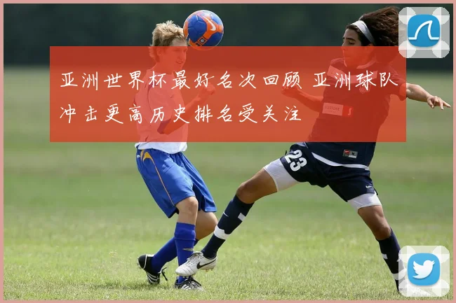 亚洲世界杯最好名次回顾 亚洲球队冲击更高历史排名受关注